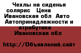 Чехлы на сиденья солярис › Цена ­ 1 500 - Ивановская обл. Авто » Автопринадлежности и атрибутика   . Ивановская обл.